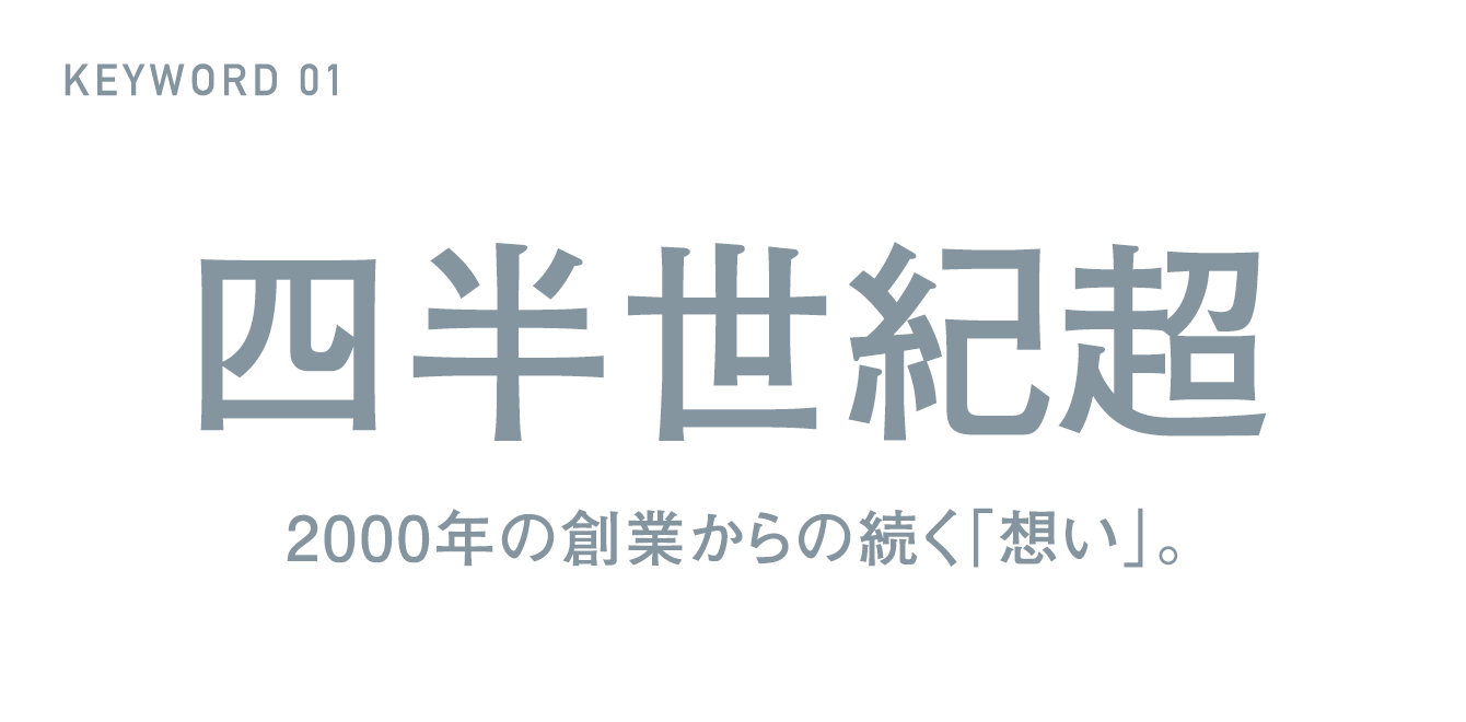 KEYWORD 01 四半世紀超 2000年の創業からの続く「想い」。